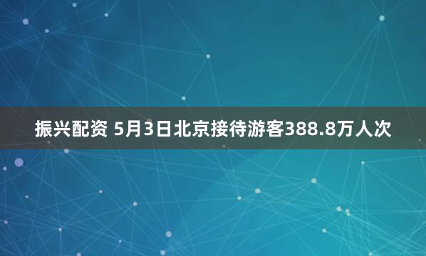 振兴配资 5月3日北京接待游客388.8万人次