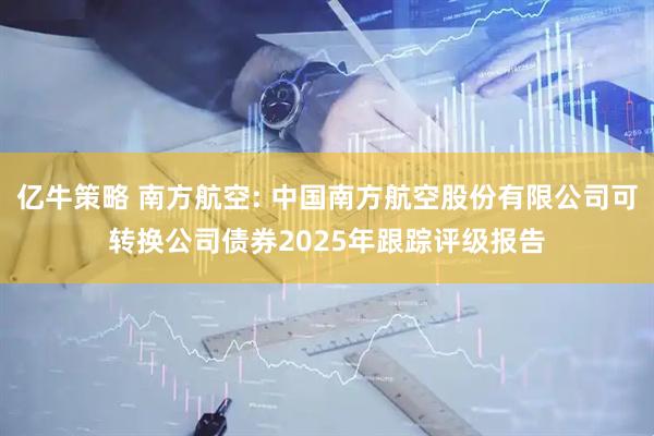 亿牛策略 南方航空: 中国南方航空股份有限公司可转换公司债券2025年跟踪评级报告