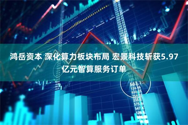 鸿岳资本 深化算力板块布局 宏景科技斩获5.97亿元智算服务订单