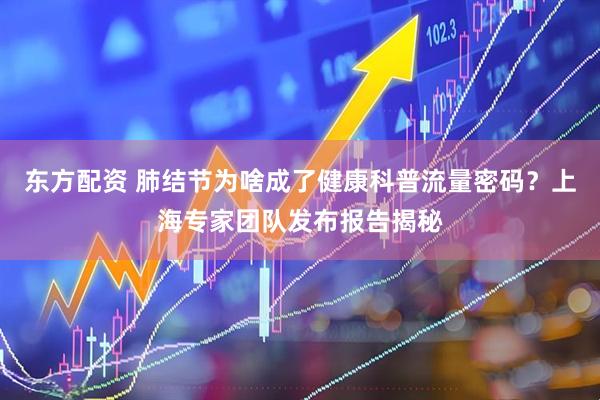 东方配资 肺结节为啥成了健康科普流量密码？上海专家团队发布报告揭秘