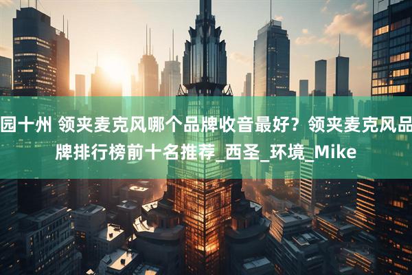 园十州 领夹麦克风哪个品牌收音最好？领夹麦克风品牌排行榜前十名推荐_西圣_环境_Mike