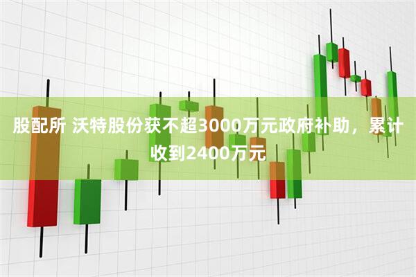 股配所 沃特股份获不超3000万元政府补助，累计收到2400万元