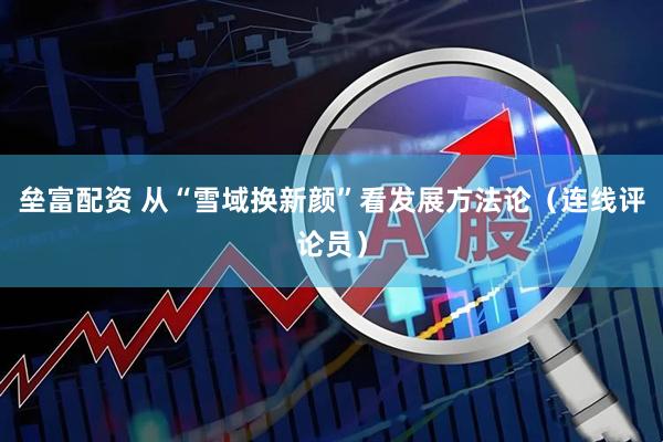 垒富配资 从“雪域换新颜”看发展方法论（连线评论员）