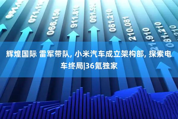 辉煌国际 雷军带队, 小米汽车成立架构部, 探索电车终局|36氪独家